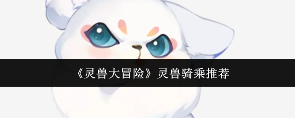灵兽大冒险顶级骑乘灵兽推荐:仙小狐全维度解析【必备策略】